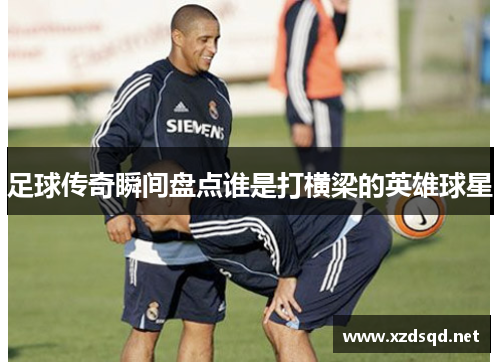 足球传奇瞬间盘点谁是打横梁的英雄球星