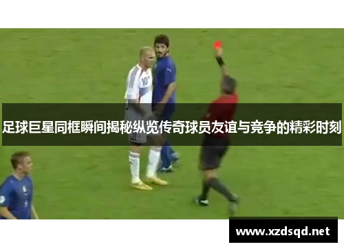 足球巨星同框瞬间揭秘纵览传奇球员友谊与竞争的精彩时刻