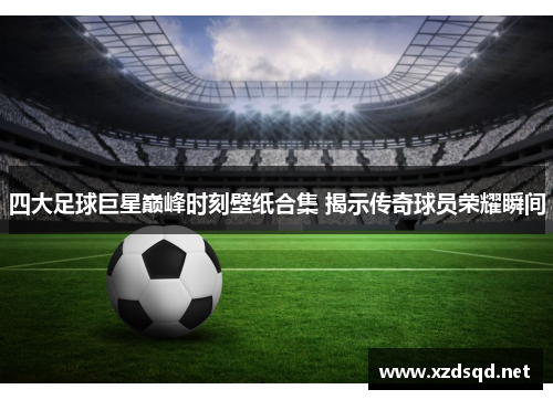四大足球巨星巅峰时刻壁纸合集 揭示传奇球员荣耀瞬间