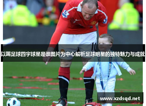 以踢足球四字球星是谁图片为中心解析足球明星的独特魅力与成就