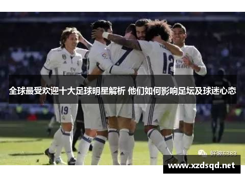 全球最受欢迎十大足球明星解析 他们如何影响足坛及球迷心态