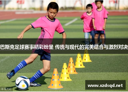 巴斯克足球赛事精彩纷呈 传统与现代的完美结合与激烈对决
